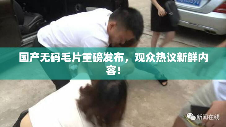 国产无码毛片重磅发布，观众热议新鲜内容！