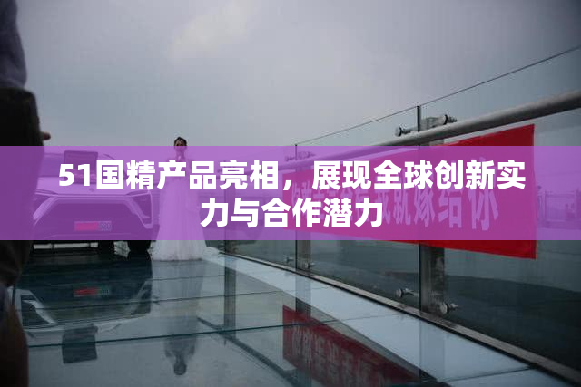 51国精产品亮相，展现全球创新实力与合作潜力