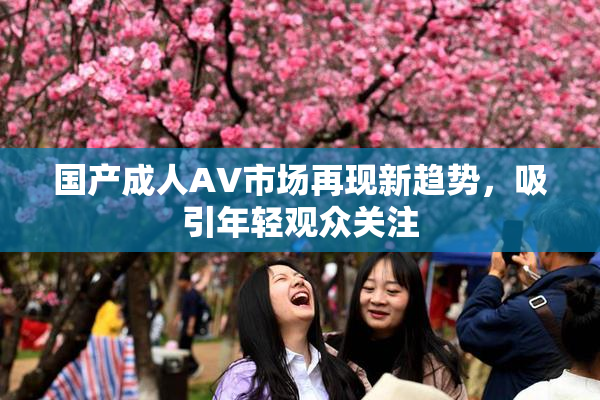 国产成人AV市场再现新趋势，吸引年轻观众关注