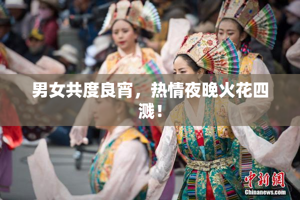 男女共度良宵，热情夜晚火花四溅！