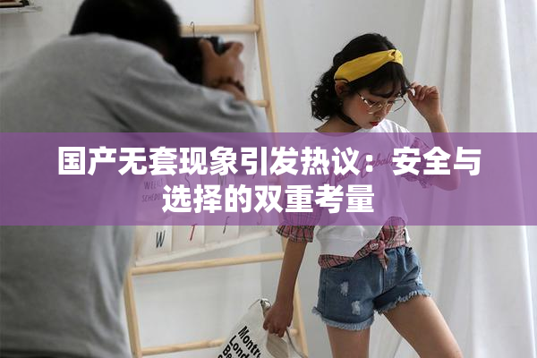 国产无套现象引发热议：安全与选择的双重考量