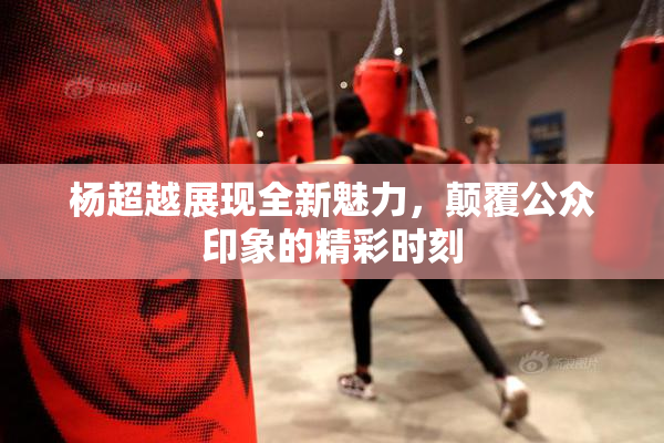 杨超越展现全新魅力，颠覆公众印象的精彩时刻