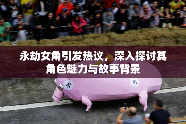 永劫女角引发热议，深入探讨其角色魅力与故事背景