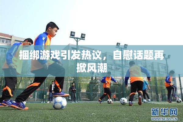 捆绑游戏引发热议，自慰话题再掀风潮