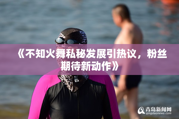 《不知火舞私秘发展引热议，粉丝期待新动作》