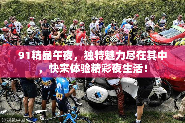91精品午夜，独特魅力尽在其中，快来体验精彩夜生活！