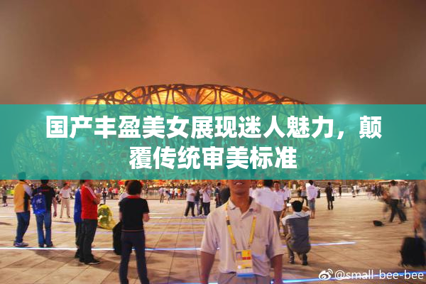 国产丰盈美女展现迷人魅力，颠覆传统审美标准