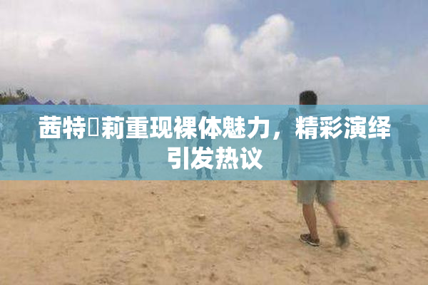 茜特菈莉重现裸体魅力，精彩演绎引发热议