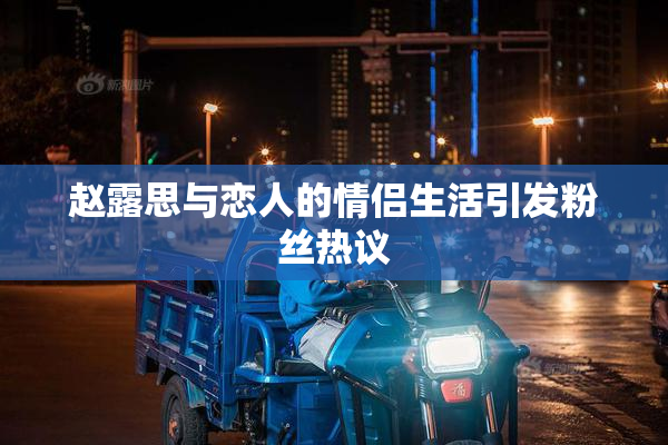 赵露思与恋人的情侣生活引发粉丝热议