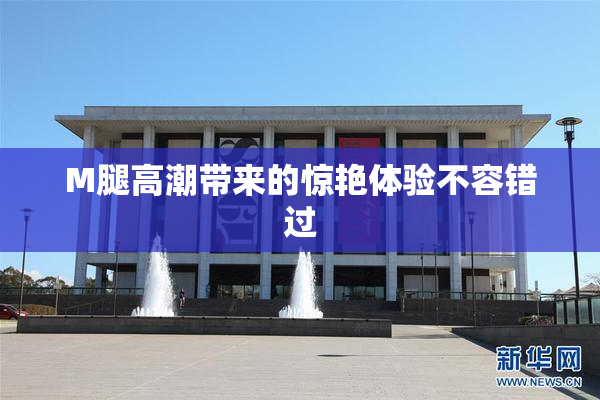 M腿高潮带来的惊艳体验不容错过