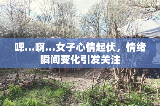 嗯…啊…女子心情起伏，情绪瞬间变化引发关注