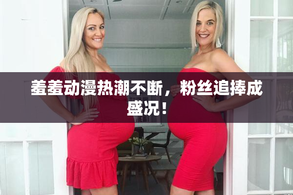 羞羞动漫热潮不断，粉丝追捧成盛况！