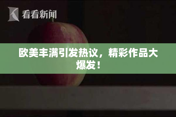 欧美丰满引发热议，精彩作品大爆发！