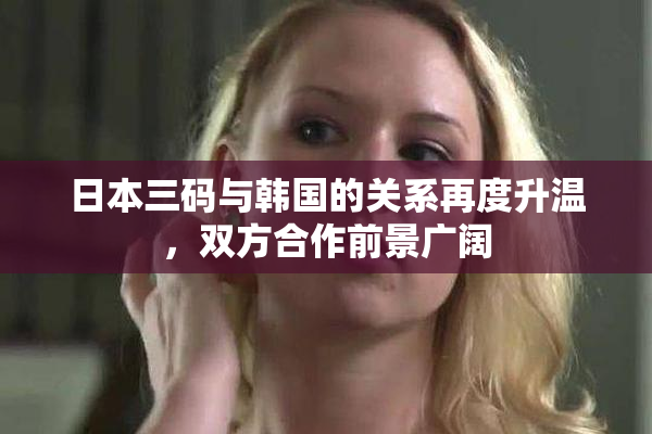日本三码与韩国的关系再度升温，双方合作前景广阔