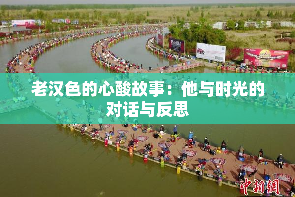 老汉色的心酸故事：他与时光的对话与反思