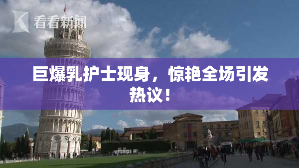 巨爆乳护士现身，惊艳全场引发热议！