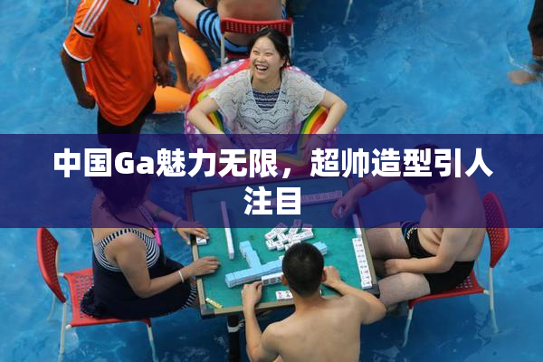 中国Ga魅力无限，超帅造型引人注目