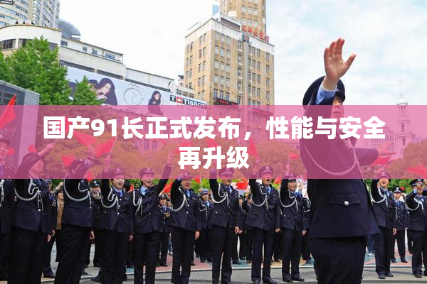 国产91长正式发布，性能与安全再升级