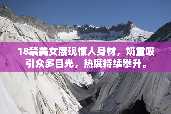 18禁美女展现惊人身材，奶重吸引众多目光，热度持续攀升。