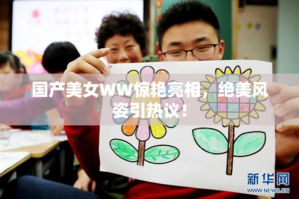 国产美女WW惊艳亮相，绝美风姿引热议！