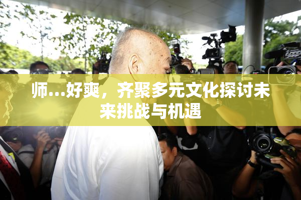 师…好爽，齐聚多元文化探讨未来挑战与机遇