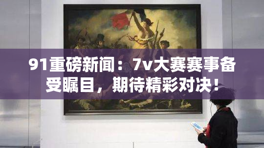 91重磅新闻：7v大赛赛事备受瞩目，期待精彩对决！
