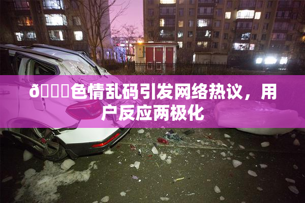 🔞色情乱码引发网络热议，用户反应两极化