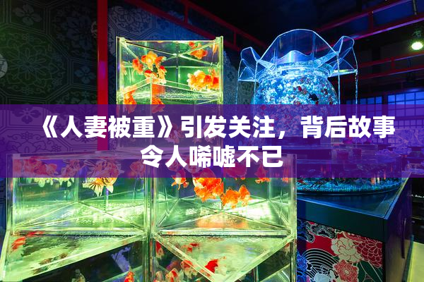 《人妻被重》引发关注，背后故事令人唏嘘不已