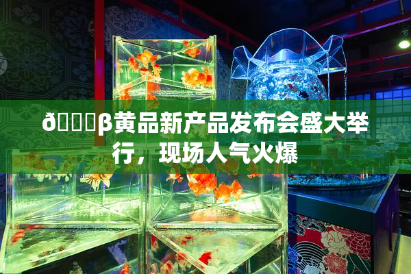 🔞β黄品新产品发布会盛大举行，现场人气火爆