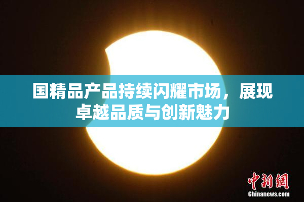 国精品产品持续闪耀市场，展现卓越品质与创新魅力