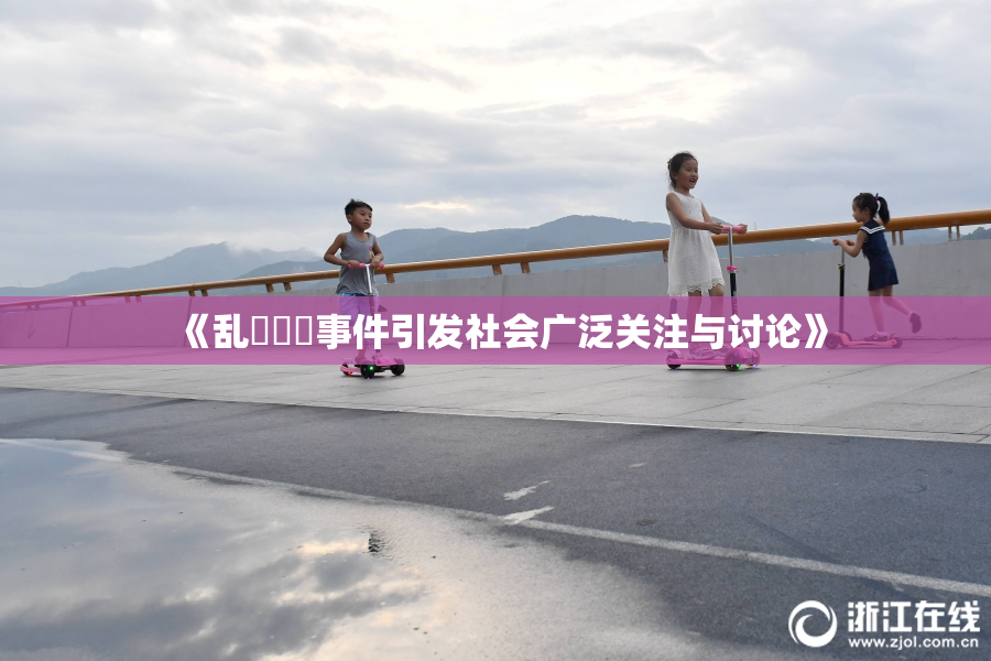 《乱婬妺妺事件引发社会广泛关注与讨论》