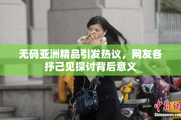 无码亚洲精品引发热议，网友各抒己见探讨背后意义