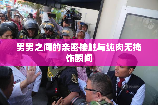 男男之间的亲密接触与纯肉无掩饰瞬间