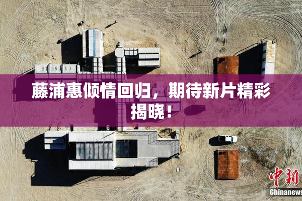 藤浦惠倾情回归，期待新片精彩揭晓！
