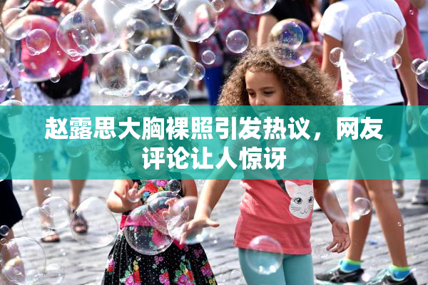 赵露思大胸裸照引发热议，网友评论让人惊讶