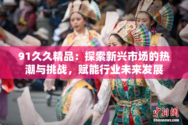 91久久精品：探索新兴市场的热潮与挑战，赋能行业未来发展