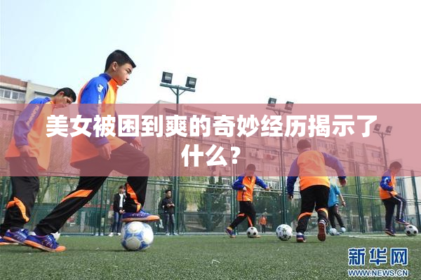 美女被困到爽的奇妙经历揭示了什么？