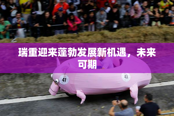 瑞重迎来蓬勃发展新机遇，未来可期