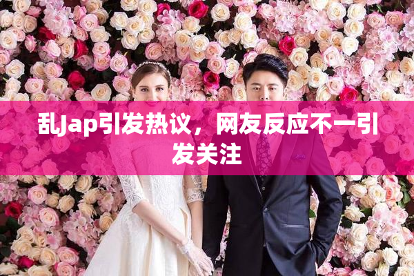 乱Jap引发热议，网友反应不一引发关注