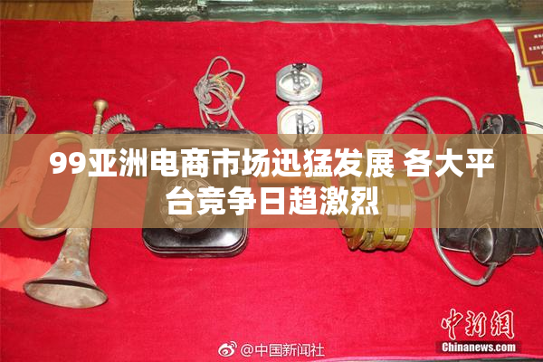 99亚洲电商市场迅猛发展 各大平台竞争日趋激烈