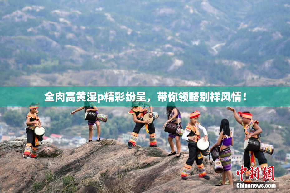 全肉高黄湿p精彩纷呈，带你领略别样风情！
