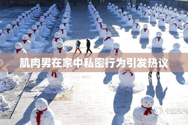 肌肉男在家中私密行为引发热议