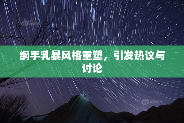 纲手乳暴风格重塑，引发热议与讨论