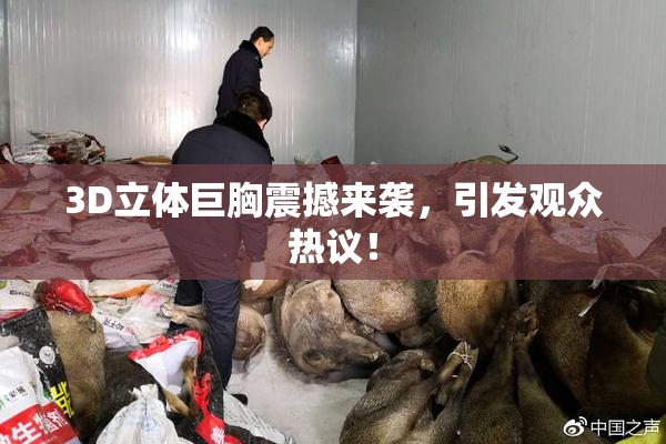 3D立体巨胸震撼来袭，引发观众热议！