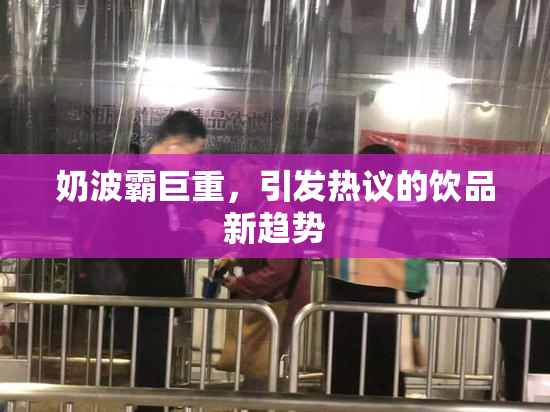 奶波霸巨重，引发热议的饮品新趋势