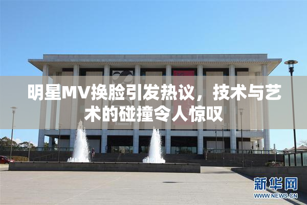 明星MV换脸引发热议，技术与艺术的碰撞令人惊叹