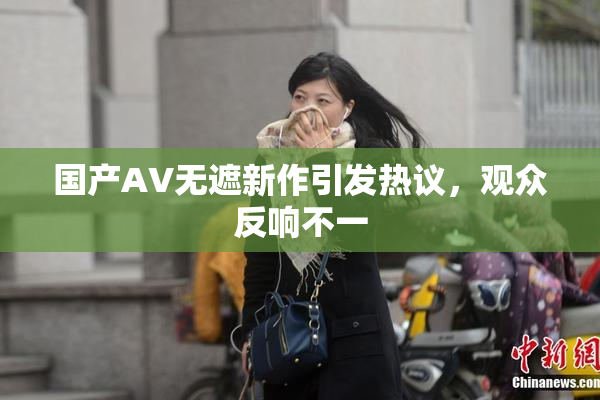国产AV无遮新作引发热议，观众反响不一