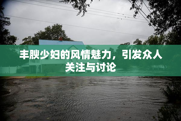 丰腴少妇的风情魅力，引发众人关注与讨论