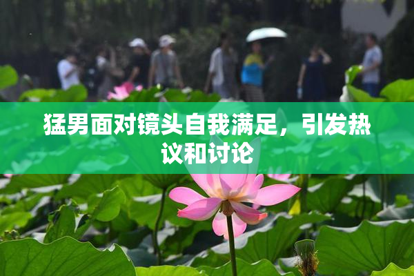 猛男面对镜头自我满足，引发热议和讨论