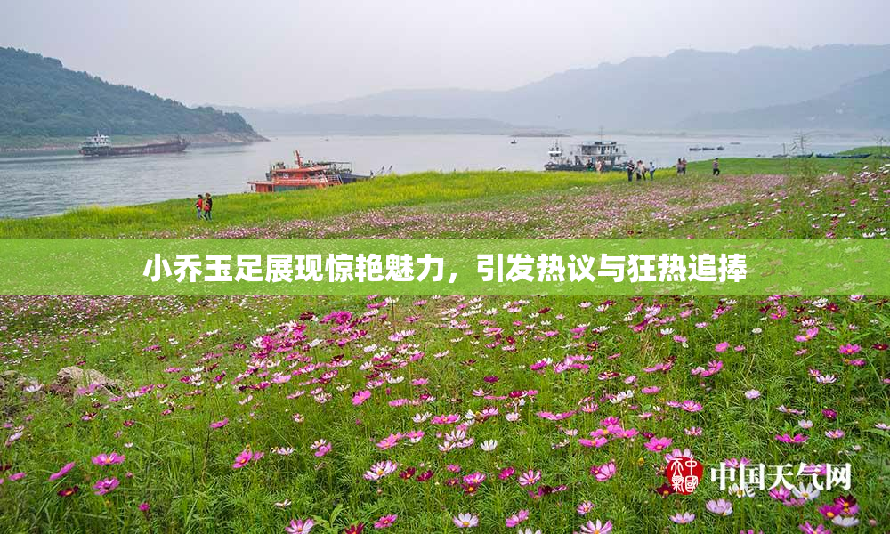小乔玉足展现惊艳魅力，引发热议与狂热追捧
